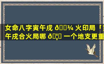 女命八字寅午戌 🌾 火印局「寅午戌合火局哪 🦄 一个地支更重要」